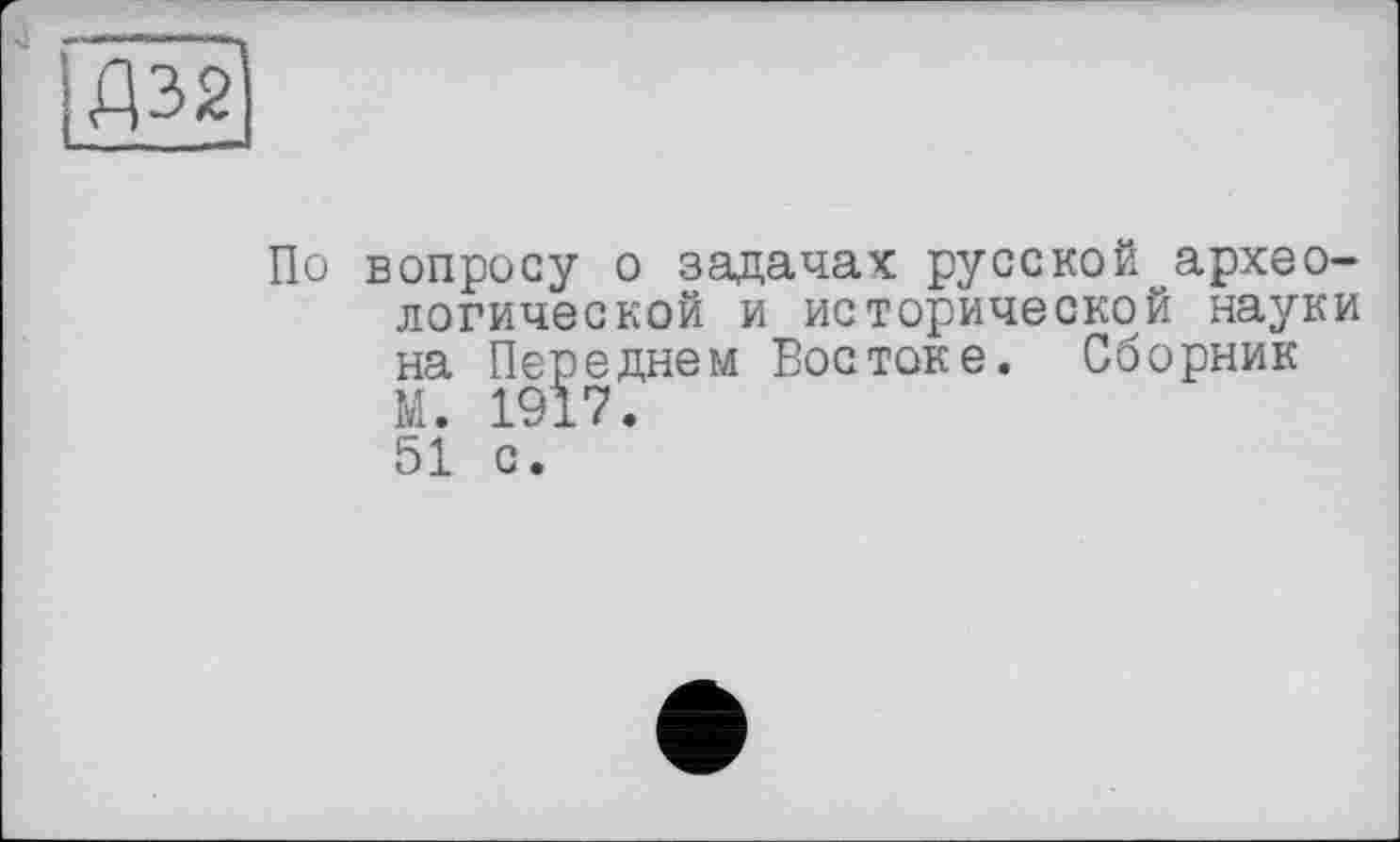 ﻿Д32)
По вопросу о задачах русской археологической и исторической науки на Переднем Востоке. Сборник М. 1917. 51 с.